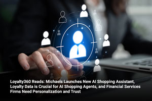 Loyalty360 Reads: Michaels Launches New AI Shopping Assistant, Loyalty Data is Crucial for AI Shopping Agents, and Financial Services Firms Need Personalization and Trust 