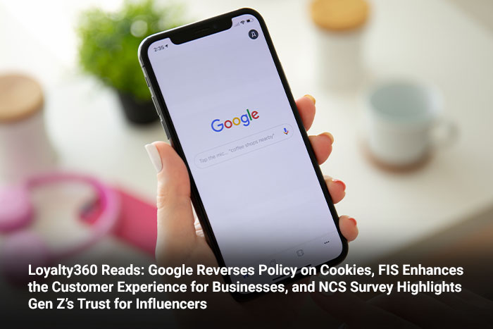 Loyalty360 Reads: Google Reverses Policy on Cookies, FIS Enhances the Customer Experience for Businesses, and NCS Survey Highlights Gen Z’s Trust for Influencers