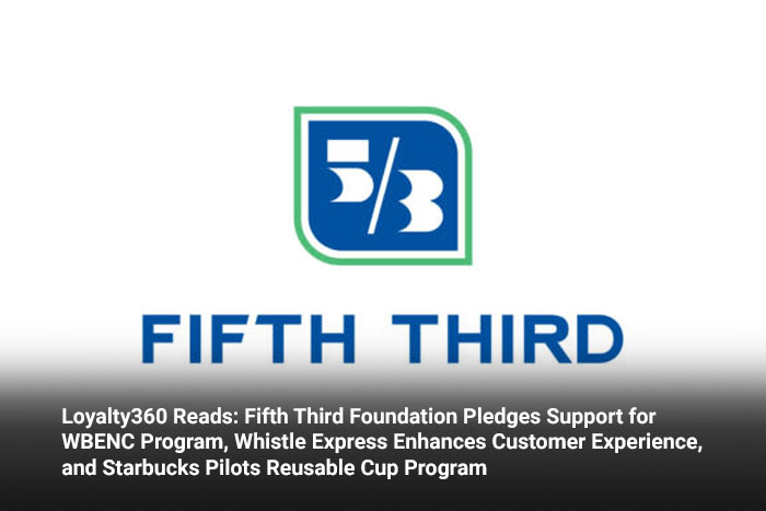 Loyalty360 Reads: Fifth Third Foundation Pledges Support for WBENC Program, Whistle Express Enhances Customer Experience, and Starbucks Pilots Reusable Cup Program 